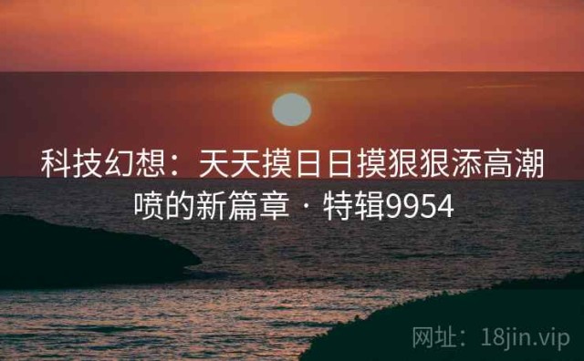 科技幻想：天天摸日日摸狠狠添高潮喷的新篇章 · 特辑9954
