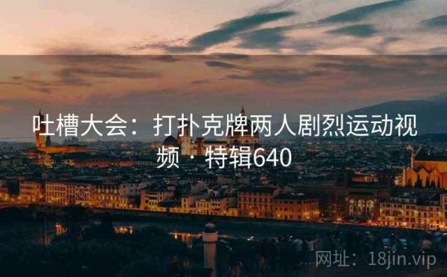 吐槽大会：打扑克牌两人剧烈运动视频 · 特辑640