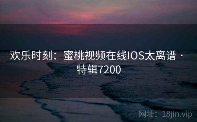 欢乐时刻：蜜桃视频在线IOS太离谱 · 特辑7200