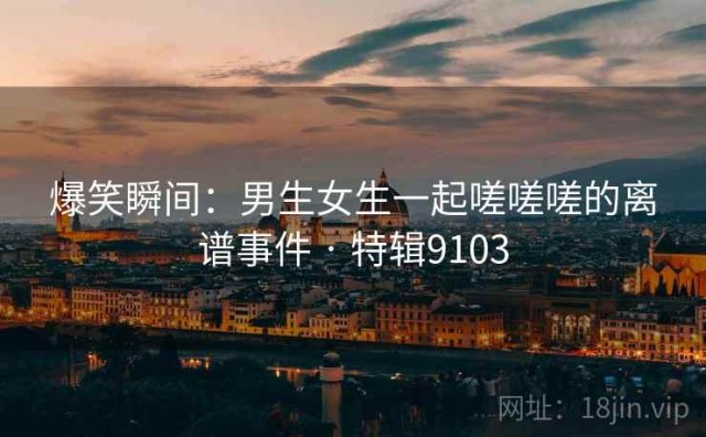 爆笑瞬间：男生女生一起嗟嗟嗟的离谱事件 · 特辑9103