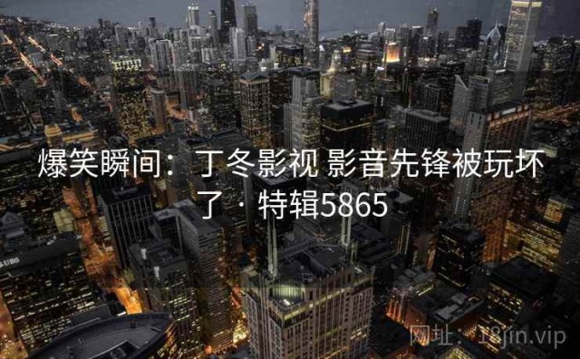 爆笑瞬间：丁冬影视 影音先锋被玩坏了 · 特辑5865