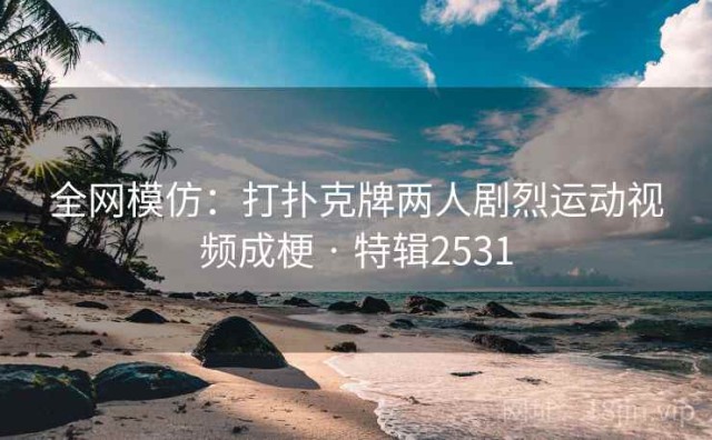 全网模仿：打扑克牌两人剧烈运动视频成梗 · 特辑2531