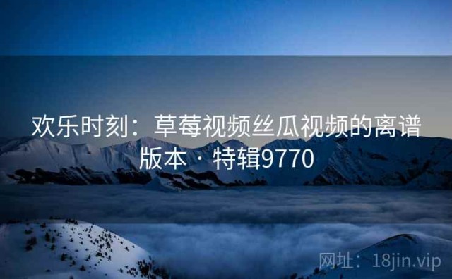 欢乐时刻：草莓视频丝瓜视频的离谱版本 · 特辑9770
