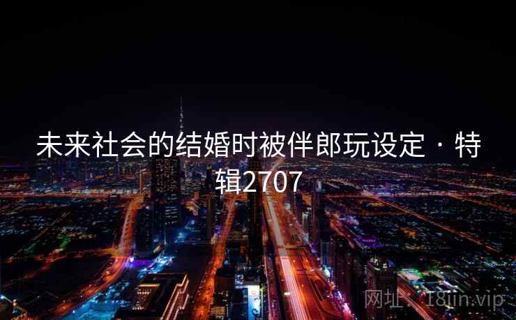 未来社会的结婚时被伴郎玩设定 · 特辑2707