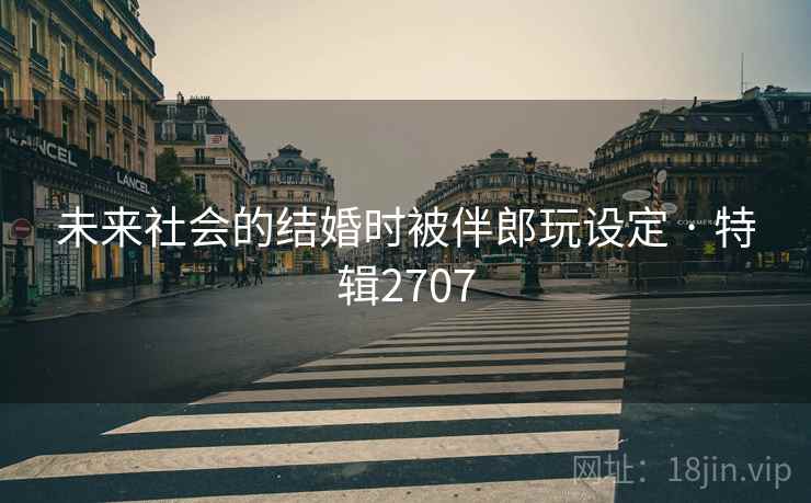 未来社会的结婚时被伴郎玩设定 · 特辑2707