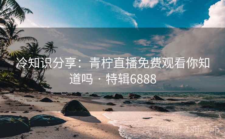 冷知识分享：青柠直播免费观看你知道吗 · 特辑6888