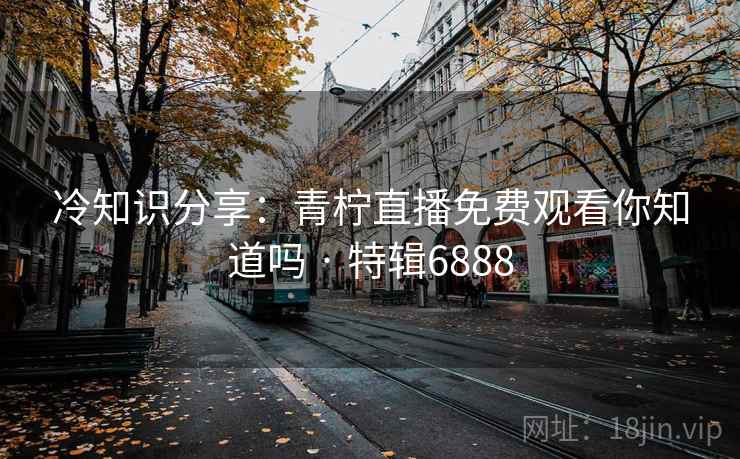 冷知识分享：青柠直播免费观看你知道吗 · 特辑6888