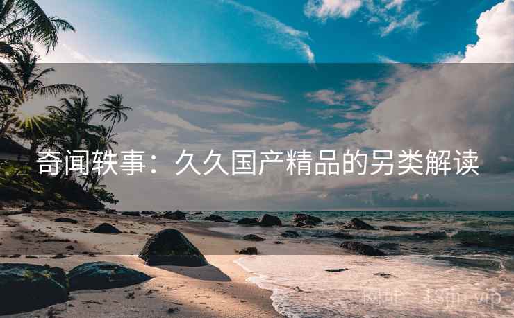 奇闻轶事：久久国产精品的另类解读