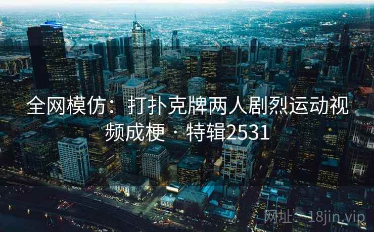全网模仿：打扑克牌两人剧烈运动视频成梗 · 特辑2531