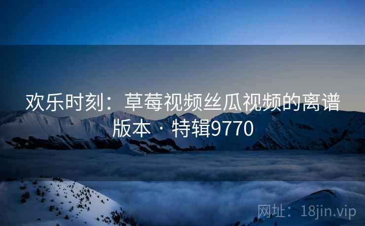欢乐时刻：草莓视频丝瓜视频的离谱版本 · 特辑9770