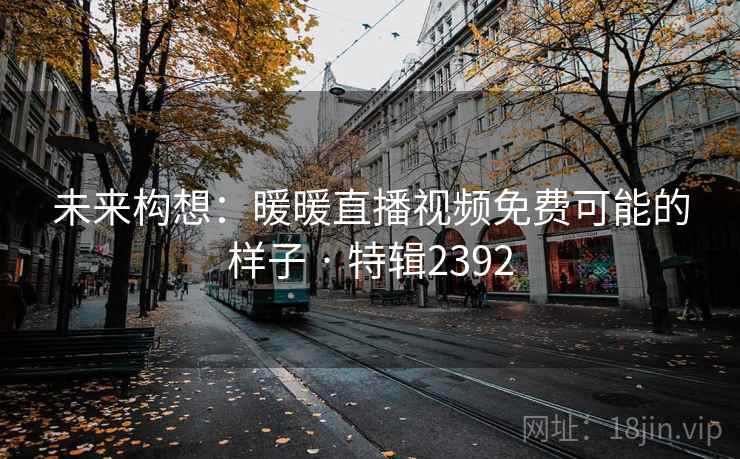 未来构想：暖暖直播视频免费可能的样子 · 特辑2392