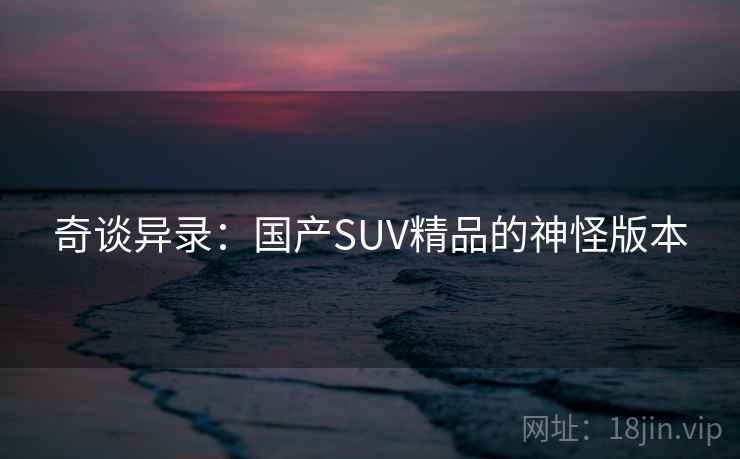 奇谈异录:国产SUV精品的神怪版本 奇谈异录:国产SUV精品的神怪版本