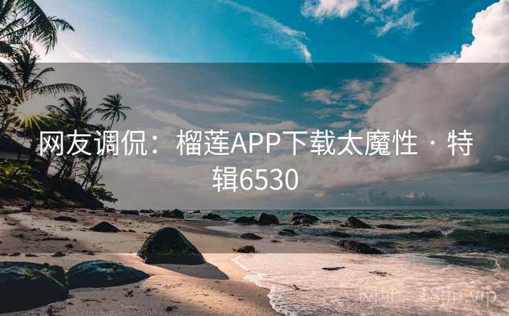 网友调侃：榴莲APP下载太魔性 · 特辑6530