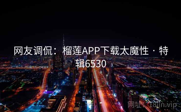 网友调侃:榴莲APP下载太魔性 · 特辑6530 网友调侃:榴莲APP下载太魔性 · 特辑6530