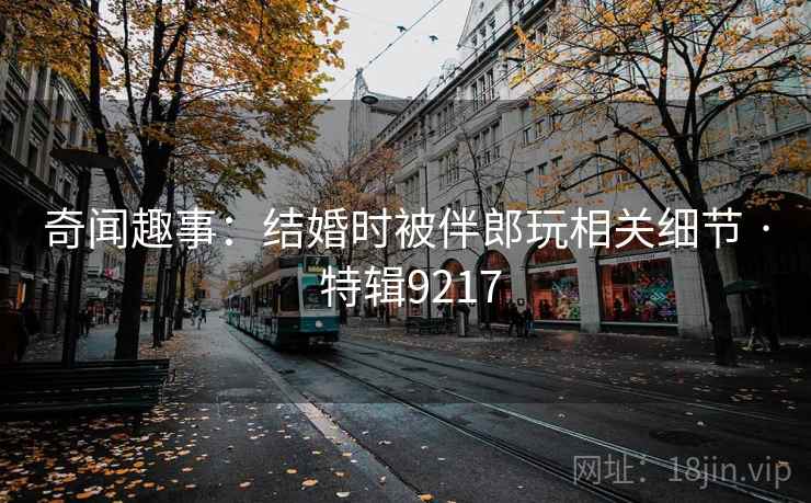 奇闻趣事:结婚时被伴郎玩相关细节 · 特辑9217 奇闻趣事:结婚时被伴郎玩相关细节 · 特辑9217